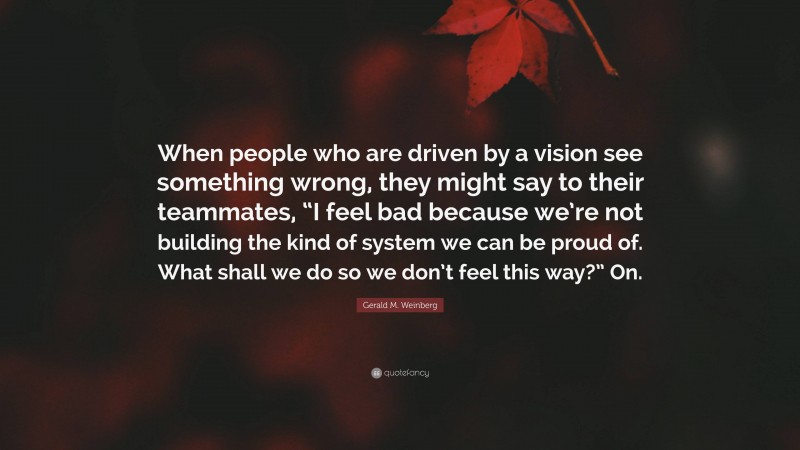 Gerald M. Weinberg Quote: “When people who are driven by a vision see something wrong, they might say to their teammates, “I feel bad because we’re not building the kind of system we can be proud of. What shall we do so we don’t feel this way?” On.”