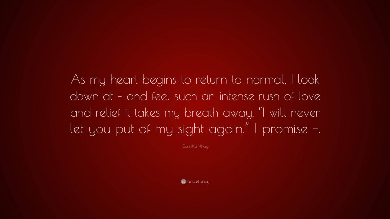 Camilla Way Quote: “As my heart begins to return to normal, I look down at – and feel such an intense rush of love and relief it takes my breath away. “I will never let you put of my sight again,” I promise –.”