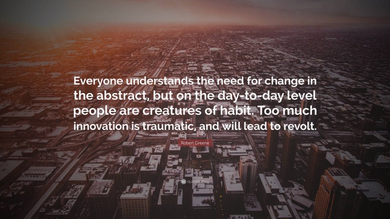 Robert Greene Quote: “Everyone understands the need for change in the abstract, but on the day-to-day level people are creatures of habit. Too much innovation is traumatic, and will lead to revolt.”