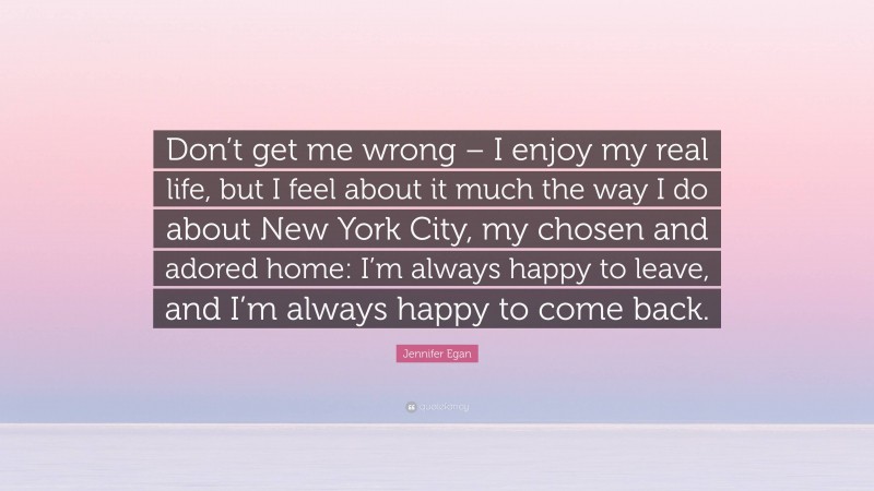 Jennifer Egan Quote: “Don’t get me wrong – I enjoy my real life, but I feel about it much the way I do about New York City, my chosen and adored home: I’m always happy to leave, and I’m always happy to come back.”