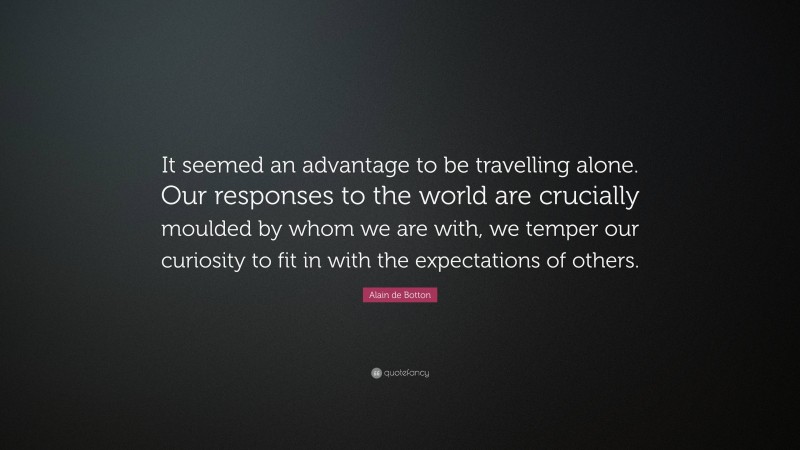 Alain de Botton Quote: “It seemed an advantage to be travelling alone. Our responses to the world are crucially moulded by whom we are with, we temper our curiosity to fit in with the expectations of others.”