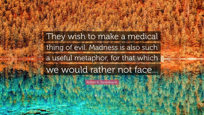 Robert K. Tanenbaum Quote: “They wish to make a medical thing of evil. Madness is also such a useful metaphor, for that which we would rather not face...”