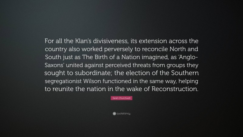 Sarah Churchwell Quote: “For all the Klan’s divisiveness, its extension across the country also worked perversely to reconcile North and South just as The Birth of a Nation imagined, as ‘Anglo-Saxons’ united against perceived threats from groups they sought to subordinate; the election of the Southern segregationist Wilson functioned in the same way, helping to reunite the nation in the wake of Reconstruction.”