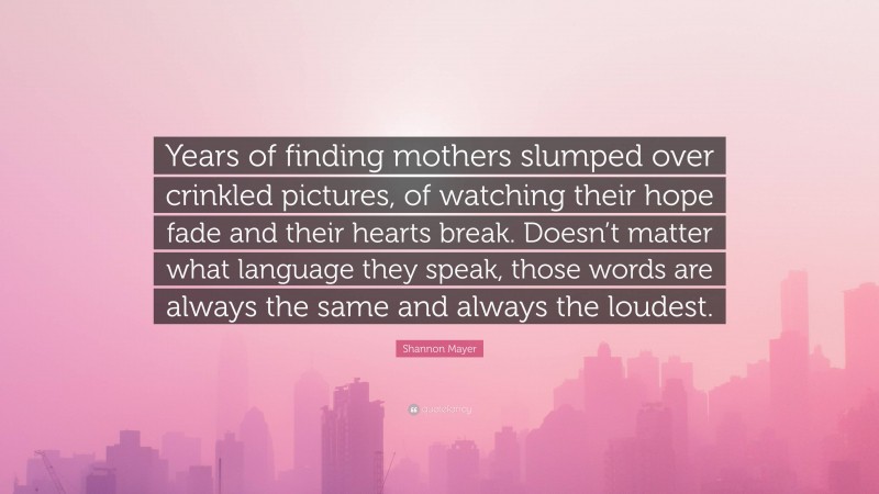 Shannon Mayer Quote: “Years of finding mothers slumped over crinkled pictures, of watching their hope fade and their hearts break. Doesn’t matter what language they speak, those words are always the same and always the loudest.”