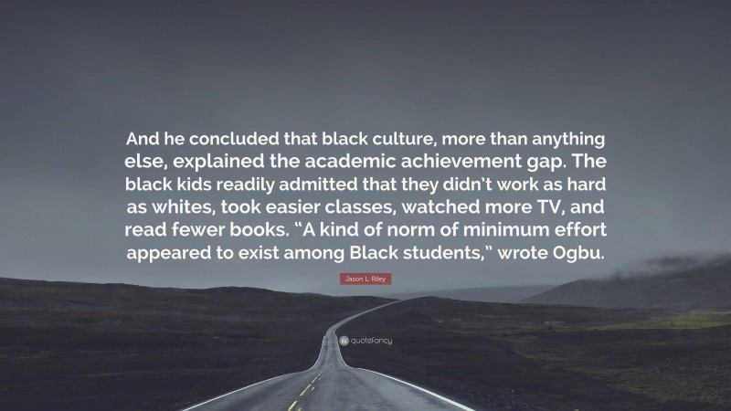 Jason L. Riley Quote: “And he concluded that black culture, more than anything else, explained the academic achievement gap. The black kids readily admitted that they didn’t work as hard as whites, took easier classes, watched more TV, and read fewer books. “A kind of norm of minimum effort appeared to exist among Black students,” wrote Ogbu.”
