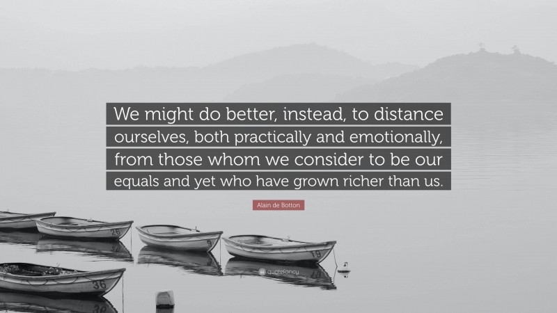 Alain de Botton Quote: “We might do better, instead, to distance ourselves, both practically and emotionally, from those whom we consider to be our equals and yet who have grown richer than us.”