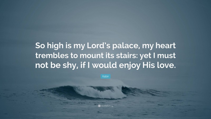 Kabir Quote: “So high is my Lord’s palace, my heart trembles to mount its stairs: yet I must not be shy, if I would enjoy His love.”