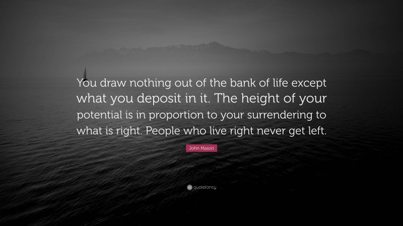 John Mason Quote: “You draw nothing out of the bank of life except what you deposit in it. The height of your potential is in proportion to your surrendering to what is right. People who live right never get left.”