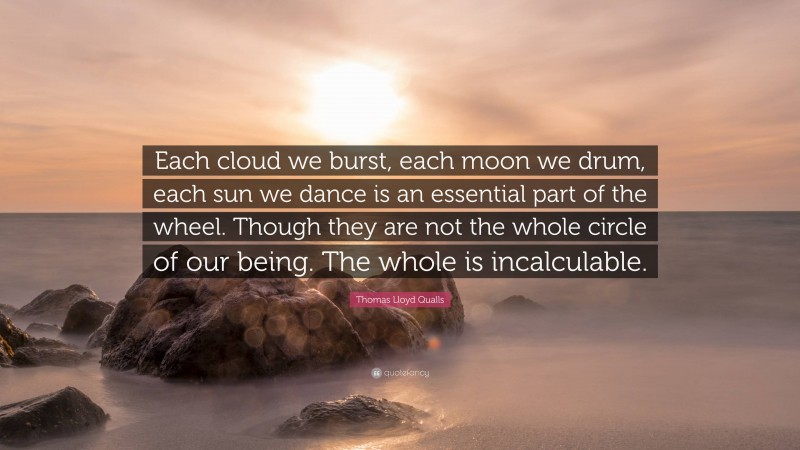 Thomas Lloyd Qualls Quote: “Each cloud we burst, each moon we drum, each sun we dance is an essential part of the wheel. Though they are not the whole circle of our being. The whole is incalculable.”