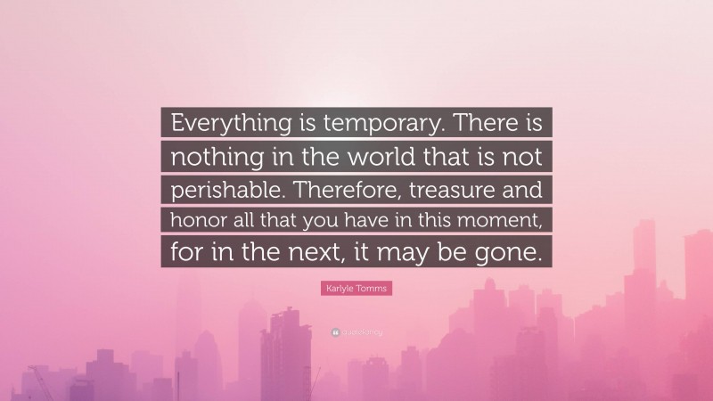Karlyle Tomms Quote: “Everything is temporary. There is nothing in the world that is not perishable. Therefore, treasure and honor all that you have in this moment, for in the next, it may be gone.”