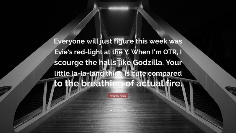 Kresley Cole Quote: “Everyone will just figure this week was Evie’s red-light at the Y. When I’m OTR, I scourge the halls like Godzilla. Your little la-la-land thing is cute compared to the breathing of actual fire.”