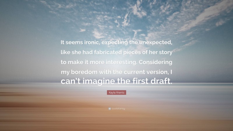 Kayla Krantz Quote: “It seems ironic, expecting the unexpected, like she had fabricated pieces of her story to make it more interesting. Considering my boredom with the current version, I can’t imagine the first draft.”