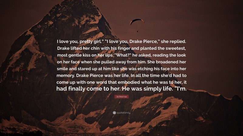 Jai Bree'nae Quote: “I love you, pretty girl.” “I love you, Drake Pierce,” she replied. Drake lifted her chin with his finger and planted the sweetest, most gentle kiss on her lips. “What?” he asked, reading the look on her face when she pulled away from him. She broadened her smile and stared up at him like she was etching his face into her memory. Drake Pierce was her life. In all the time she’d had to come up with one word that embodied what he was to her, it had finally come to her. He was simply life. “I’m.”