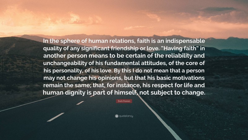 Erich Fromm Quote: “In the sphere of human relations, faith is an indispensable quality of any significant friendship or love. “Having faith” in another person means to be certain of the reliability and unchangeability of his fundamental attitudes, of the core of his personality, of his love. By this I do not mean that a person may not change his opinions, but that his basic motivations remain the same; that, for instance, his respect for life and human dignity is part of himself, not subject to change.”