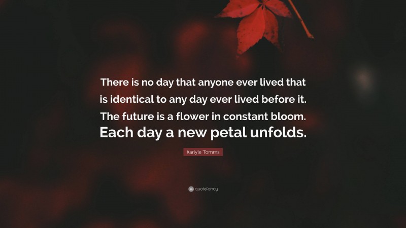 Karlyle Tomms Quote: “There is no day that anyone ever lived that is identical to any day ever lived before it. The future is a flower in constant bloom. Each day a new petal unfolds.”