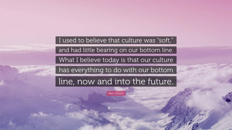 Vern Dosch Quote: “I used to believe that culture was “soft,” and had little bearing on our bottom line. What I believe today is that our culture has everything to do with our bottom line, now and into the future.”