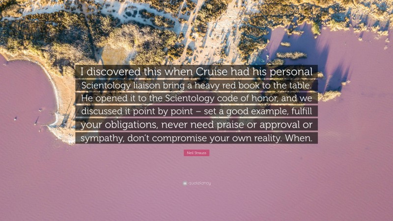 Neil Strauss Quote: “I discovered this when Cruise had his personal Scientology liaison bring a heavy red book to the table. He opened it to the Scientology code of honor, and we discussed it point by point – set a good example, fulfill your obligations, never need praise or approval or sympathy, don’t compromise your own reality. When.”