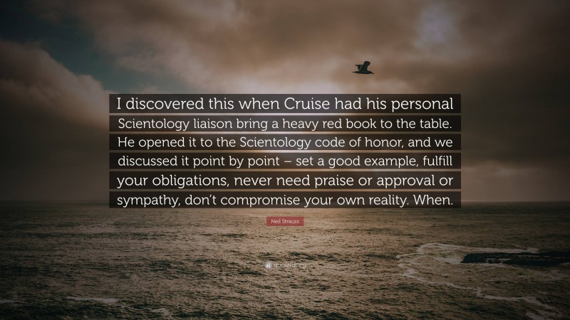 Neil Strauss Quote: “I discovered this when Cruise had his personal Scientology liaison bring a heavy red book to the table. He opened it to the Scientology code of honor, and we discussed it point by point – set a good example, fulfill your obligations, never need praise or approval or sympathy, don’t compromise your own reality. When.”