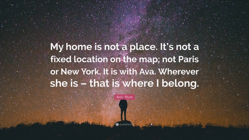 Amy Plum Quote: “My home is not a place. It’s not a fixed location on the map; not Paris or New York. It is with Ava. Wherever she is – that is where I belong.”