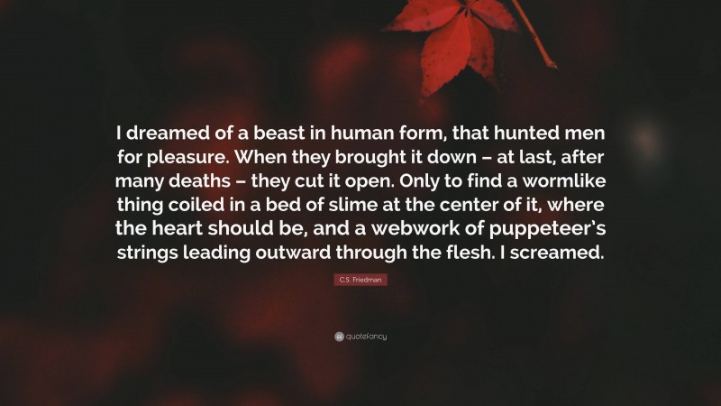 C.S. Friedman Quote: “I dreamed of a beast in human form, that hunted men for pleasure. When they brought it down – at last, after many deaths – they cut it open. Only to find a wormlike thing coiled in a bed of slime at the center of it, where the heart should be, and a webwork of puppeteer’s strings leading outward through the flesh. I screamed.”