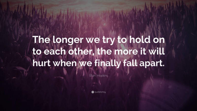 Ellen Hopkins Quote: “The longer we try to hold on to each other, the more it will hurt when we finally fall apart.”