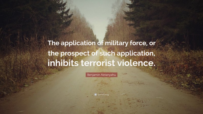 Benjamin Netanyahu Quote: “The application of military force, or the prospect of such application, inhibits terrorist violence.”