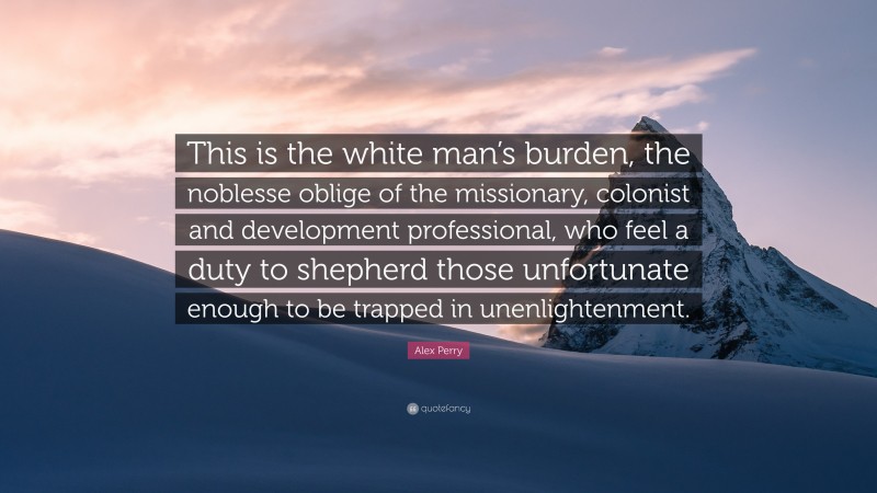 Alex Perry Quote: “This is the white man’s burden, the noblesse oblige of the missionary, colonist and development professional, who feel a duty to shepherd those unfortunate enough to be trapped in unenlightenment.”