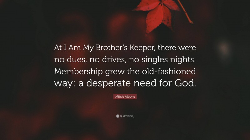 Mitch Albom Quote: “At I Am My Brother’s Keeper, there were no dues, no drives, no singles nights. Membership grew the old-fashioned way: a desperate need for God.”