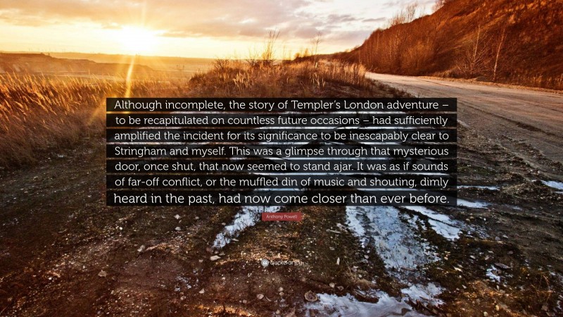 Anthony Powell Quote: “Although incomplete, the story of Templer’s London adventure – to be recapitulated on countless future occasions – had sufficiently amplified the incident for its significance to be inescapably clear to Stringham and myself. This was a glimpse through that mysterious door, once shut, that now seemed to stand ajar. It was as if sounds of far-off conflict, or the muffled din of music and shouting, dimly heard in the past, had now come closer than ever before.”