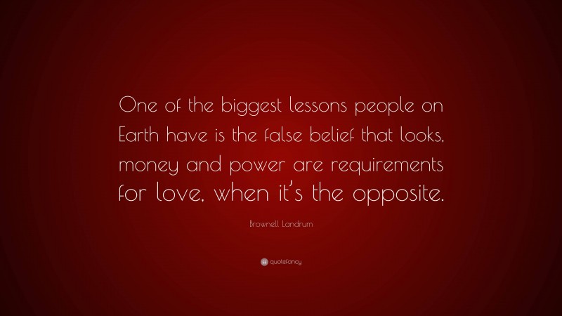 Brownell Landrum Quote: “One of the biggest lessons people on Earth have is the false belief that looks, money and power are requirements for love, when it’s the opposite.”