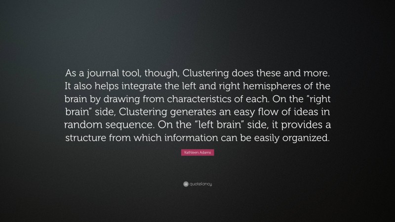 Kathleen Adams Quote: “As a journal tool, though, Clustering does these and more. It also helps integrate the left and right hemispheres of the brain by drawing from characteristics of each. On the “right brain” side, Clustering generates an easy flow of ideas in random sequence. On the “left brain” side, it provides a structure from which information can be easily organized.”