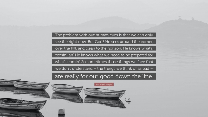 Kim Vogel Sawyer Quote: “The problem with our human eyes is that we can only see the right now. But God? He sees around the corner, over the hill, and clean to the horizon. He knows what’s comin’, an’ He knows what we need to be prepared for what’s comin’. So sometimes those things we face that we don’t understand – the things we think of as bad – are really for our good down the line.”