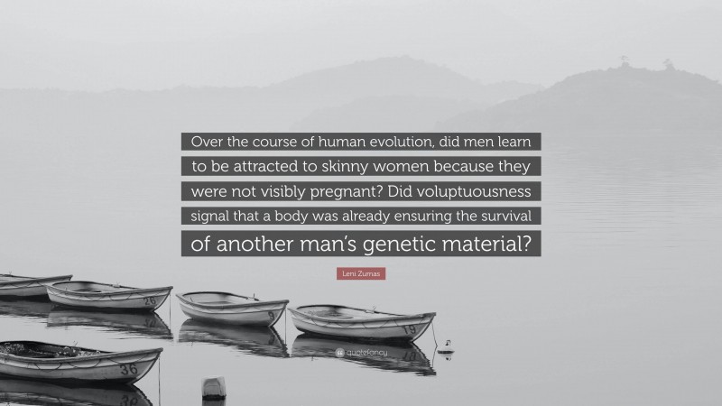 Leni Zumas Quote: “Over the course of human evolution, did men learn to be attracted to skinny women because they were not visibly pregnant? Did voluptuousness signal that a body was already ensuring the survival of another man’s genetic material?”