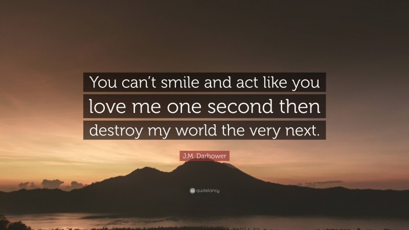 J.M. Darhower Quote: “You can’t smile and act like you love me one second then destroy my world the very next.”