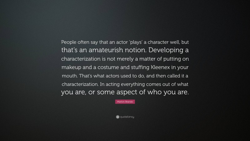 Marlon Brando Quote: “People often say that an actor ‘plays’ a character well, but that’s an amateurish notion. Developing a characterization is not merely a matter of putting on makeup and a costume and stuffing Kleenex in your mouth. That’s what actors used to do, and then called it a characterization. In acting everything comes out of what you are, or some aspect of who you are.”