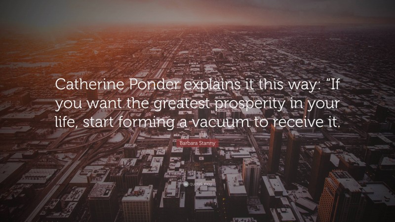 Barbara Stanny Quote: “Catherine Ponder explains it this way: “If you want the greatest prosperity in your life, start forming a vacuum to receive it.”