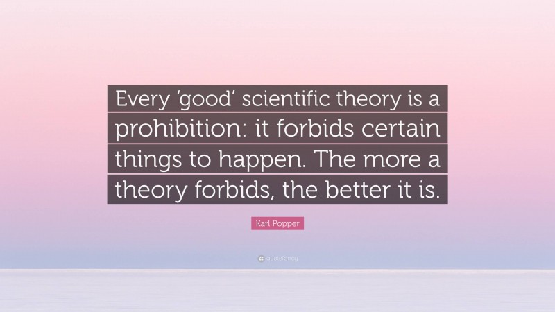 Karl Popper Quote: “Every ‘good’ scientific theory is a prohibition: it forbids certain things to happen. The more a theory forbids, the better it is.”