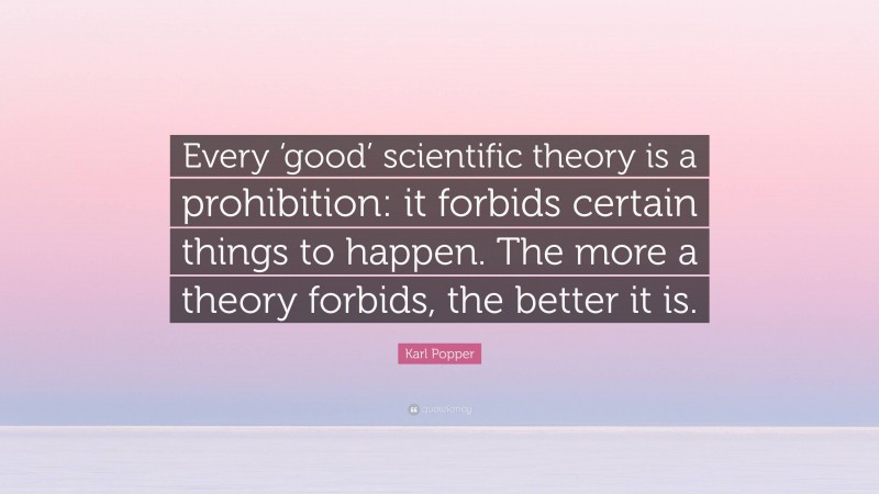 Karl Popper Quote: “Every ‘good’ scientific theory is a prohibition: it forbids certain things to happen. The more a theory forbids, the better it is.”