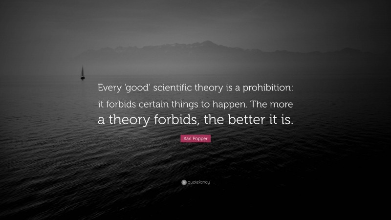 Karl Popper Quote: “Every ‘good’ scientific theory is a prohibition: it forbids certain things to happen. The more a theory forbids, the better it is.”