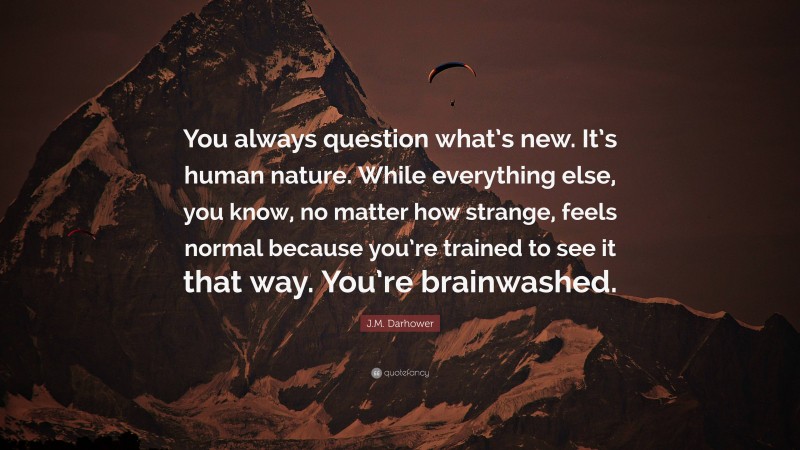J.M. Darhower Quote: “You always question what’s new. It’s human nature. While everything else, you know, no matter how strange, feels normal because you’re trained to see it that way. You’re brainwashed.”