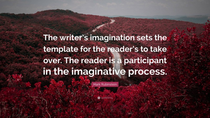 Mark Rubinstein Quote: “The writer’s imagination sets the template for the reader’s to take over. The reader is a participant in the imaginative process.”