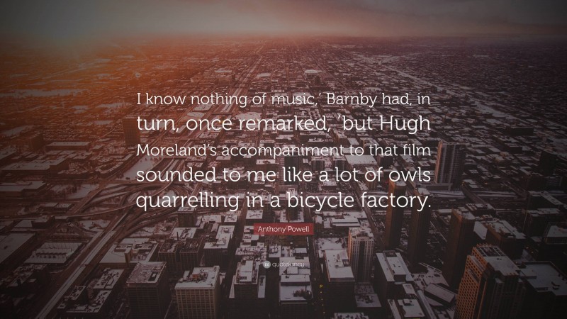 Anthony Powell Quote: “I know nothing of music,’ Barnby had, in turn, once remarked, ’but Hugh Moreland’s accompaniment to that film sounded to me like a lot of owls quarrelling in a bicycle factory.”