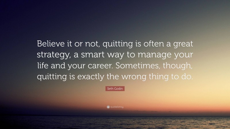 Seth Godin Quote: “Believe it or not, quitting is often a great strategy, a smart way to manage your life and your career. Sometimes, though, quitting is exactly the wrong thing to do.”