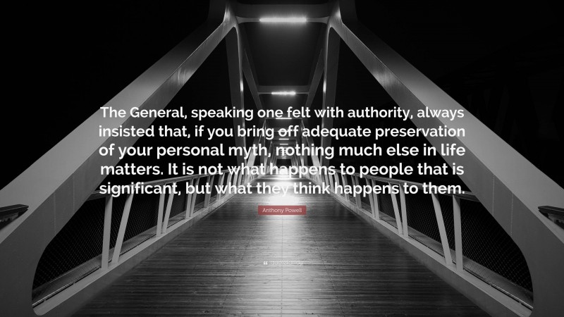 Anthony Powell Quote: “The General, speaking one felt with authority, always insisted that, if you bring off adequate preservation of your personal myth, nothing much else in life matters. It is not what happens to people that is significant, but what they think happens to them.”