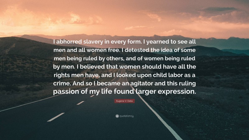 Eugene V. Debs Quote: “I abhorred slavery in every form. I yearned to see all men and all women free. I detested the idea of some men being ruled by others, and of women being ruled by men. I believed that women should have all the rights men have, and I looked upon child labor as a crime. And so I became an agitator and this ruling passion of my life found larger expression.”