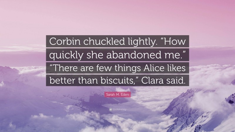 Sarah M. Eden Quote: “Corbin chuckled lightly. “How quickly she abandoned me.” “There are few things Alice likes better than biscuits,” Clara said.”