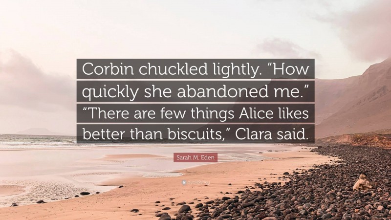 Sarah M. Eden Quote: “Corbin chuckled lightly. “How quickly she abandoned me.” “There are few things Alice likes better than biscuits,” Clara said.”