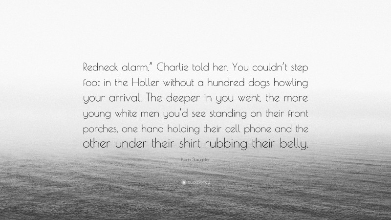 Karin Slaughter Quote: “Redneck alarm,” Charlie told her. You couldn’t step foot in the Holler without a hundred dogs howling your arrival. The deeper in you went, the more young white men you’d see standing on their front porches, one hand holding their cell phone and the other under their shirt rubbing their belly.”