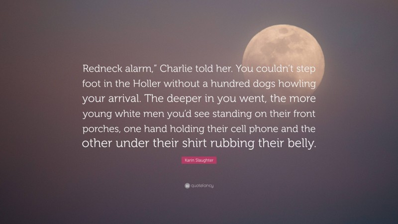 Karin Slaughter Quote: “Redneck alarm,” Charlie told her. You couldn’t step foot in the Holler without a hundred dogs howling your arrival. The deeper in you went, the more young white men you’d see standing on their front porches, one hand holding their cell phone and the other under their shirt rubbing their belly.”