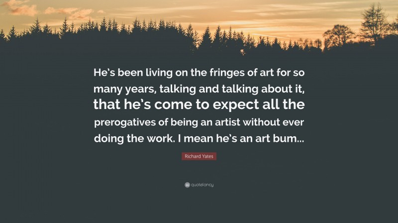 Richard Yates Quote: “He’s been living on the fringes of art for so many years, talking and talking about it, that he’s come to expect all the prerogatives of being an artist without ever doing the work. I mean he’s an art bum...”